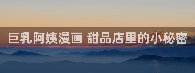 漫蛙漫画官方版正版入口网页：巨乳阿姨漫画 甜品店里的小秘密